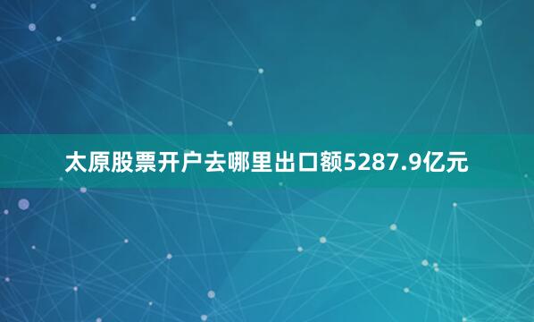 太原股票开户去哪里出口额5287.9亿元