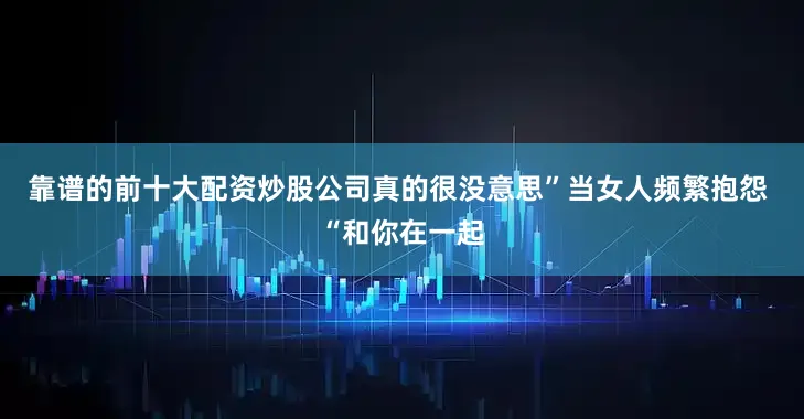 靠谱的前十大配资炒股公司真的很没意思”当女人频繁抱怨 “和你在一起