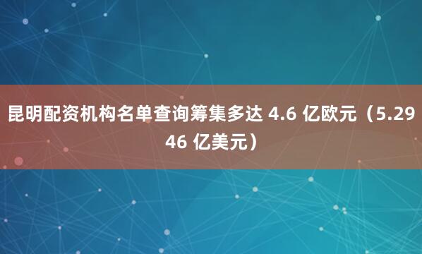 昆明配资机构名单查询筹集多达 4.6 亿欧元（5.2946 亿美元）