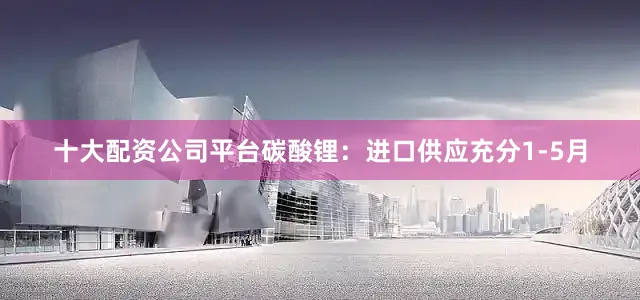 十大配资公司平台　　碳酸锂：进口供应充分1-5月