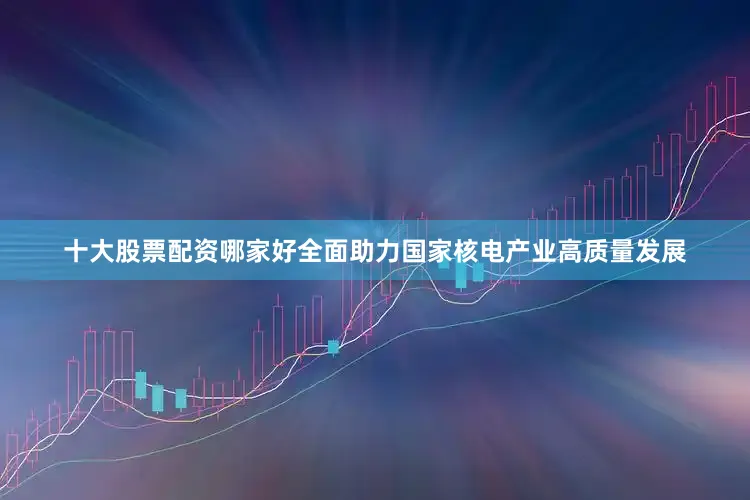 十大股票配资哪家好全面助力国家核电产业高质量发展