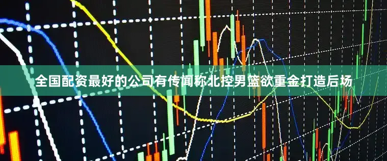 全国配资最好的公司有传闻称北控男篮欲重金打造后场