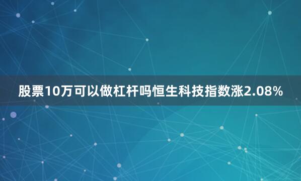 股票10万可以做杠杆吗恒生科技指数涨2.08%